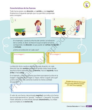 Características de las fuerzas
Toda fuerza posee una dirección, un sentido y una magnitud.
Analicemos el siguiente ejemplo que nos permitirá comprender
estos conceptos.
¿Pueden dos fuerzas tener igual
dirección pero diferente sentido?
¿Por qué? Da un ejemplo.
1 2
En el ejemplo, cuando la niña tira del camión, la inclinación
de la cuerda, es decir, la línea en la que se ejerce la fuerza,
corresponde a la dirección, la que puede ser vertical, horizontal
o inclinada.
¿Cómo es la dirección en cada caso?
En la imagen 1 En la imagen 2
La dirección de la cuerda es distinta en cada situación; en cada
dirección hay dos sentidos posibles. El sentido indica hacia donde
apunta la fuerza aplicada: hacia la derecha, hacia la izquierda, hacia
arriba o hacia abajo.
En el ejemplo, ¿cómo es la fuerza que tiene que ejercer la niña en la
imagen 1 respecto de la imagen 2: mayor, menor o igual? ¿Por qué?
¿Cómo sería si los dos camiones tuvieran la misma cantidad
de juguetes?
El valor de una fuerza, denominada magnitud, nos indica si la fuerza
que se está ejerciendo es “grande”, “mediana” o “pequeña”. Se puede
medir utilizando un instrumento llamado dinamómetro y la unidad
que se emplea es el newton (N).
Unidad
4
Ciencias Naturales • 4.º básico 167
Prohibida
su
reproducción
 