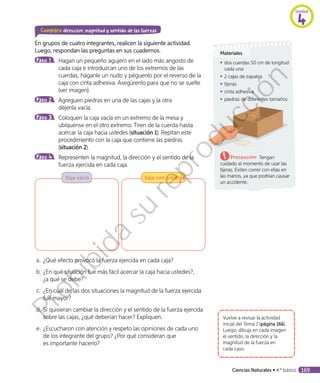 Comparo dirección, magnitud y sentido de las fuerzas
En grupos de cuatro integrantes, realicen la siguiente actividad.
Luego, respondan las preguntas en sus cuadernos.
Paso 1 	 Hagan un pequeño agujero en el lado más angosto de
cada caja e introduzcan uno de los extremos de las
cuerdas, háganle un nudo y péguenlo por el reverso de la
caja con cinta adhesiva. Asegúrenlo para que no se suelte
(ver imagen).
Paso 2 	 Agreguen piedras en una de las cajas y la otra
déjenla vacía.
Paso 3 	 Coloquen la caja vacía en un extremo de la mesa y
ubíquense en el otro extremo. Tiren de la cuerda hasta
acercar la caja hacia ustedes (situación 1). Repitan este
procedimiento con la caja que contiene las piedras
(situación 2).
Paso 4 	 Representen la magnitud, la dirección y el sentido de la
fuerza ejercida en cada caja.
Caja vacía Caja con piedras
a.	¿Qué efecto provocó la fuerza ejercida en cada caja?
b.	¿En qué situación fue más fácil acercar la caja hacia ustedes?,
¿a qué se debe?
c.	 ¿En cuál de las dos situaciones la magnitud de la fuerza ejercida
fue mayor?
d.	Si quisieran cambiar la dirección y el sentido de la fuerza ejercida
sobre las cajas, ¿qué deberían hacer? Expliquen.
e.	¿Escucharon con atención y respeto las opiniones de cada uno
de los integrante del grupo? ¿Por qué consideran que
es importante hacerlo?
Vuelve a revisar la actividad
inicial del Tema 1 (página 166).
Luego, dibuja en cada imagen
el sentido, la dirección y la
magnitud de la fuerza en
cada caso.
Materiales
◾◾ dos cuerdas 50 cm de longitud
cada una
◾◾ 2 cajas de zapatos
◾◾ tijeras
◾◾ cinta adhesiva
◾◾ piedras de diferentes tamaños
Precaución: Tengan
cuidado al momento de usar las
tijeras. Eviten correr con ellas en
las manos, ya que podrían causar
un accidente.
Unidad
4
Ciencias Naturales • 4.º básico 169
Prohibida
su
reproducción
 