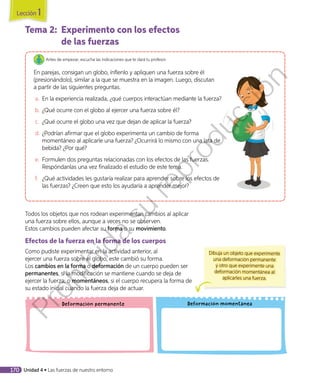 Tema 2:	 Experimento con los efectos
de las fuerzas
Antes de empezar, escucha las indicaciones que te dará tu profesor.
En parejas, consigan un globo, ínflenlo y apliquen una fuerza sobre él
(presionándolo), similar a la que se muestra en la imagen. Luego, discutan
a partir de las siguientes preguntas.
a.	 En la experiencia realizada, ¿qué cuerpos interactúan mediante la fuerza?
b.	¿Qué ocurre con el globo al ejercer una fuerza sobre él?
c.	 	¿Qué ocurre el globo una vez que dejan de aplicar la fuerza?
d.	¿Podrían afirmar que el globo experimenta un cambio de forma
momentáneo al aplicarle una fuerza? ¿Ocurrirá lo mismo con una lata de
bebida? ¿Por qué?
e.	 Formulen dos preguntas relacionadas con los efectos de las fuerzas.
Respóndanlas una vez finalizado el estudio de este tema.
f.	 ¿Qué actividades les gustaría realizar para aprender sobre los efectos de
las fuerzas? ¿Creen que esto los ayudaría a aprender mejor?
Todos los objetos que nos rodean experimentan cambios al aplicar
una fuerza sobre ellos, aunque a veces no se observen.
Estos cambios pueden afectar su forma o su movimiento.
Efectos de la fuerza en la forma de los cuerpos
Como pudiste experimentar en la actividad anterior, al
ejercer una fuerza sobre el globo, este cambió su forma.
Los cambios en la forma o deformación de un cuerpo pueden ser
permanentes, si la modificación se mantiene cuando se deja de
ejercer la fuerza; o momentáneos, si el cuerpo recupera la forma de
su estado inicial cuando la fuerza deja de actuar.
Deformación momentáneaDeformación permanente
Dibuja un objeto que experimente
una deformación permanente
y otro que experimente una
deformación momentánea al
aplicarles una fuerza.
Lección 1
170 Unidad 4 • Las fuerzas de nuestro entorno
Prohibida
su
reproducción
 
