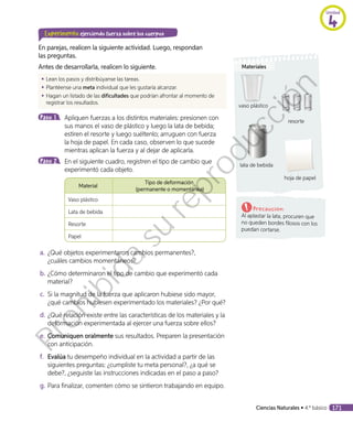 Experimento ejerciendo fuerza sobre los cuerpos
En parejas, realicen la siguiente actividad. Luego, respondan
las preguntas.
Antes de desarrollarla, realicen lo siguiente.
◾◾ Lean los pasos y distribúyanse las tareas.
◾◾ Plantéense una meta individual que les gustaría alcanzar.
◾◾ Hagan un listado de las dificultades que podrían afrontar al momento de
registrar los resultados.
Paso 1 	 Apliquen fuerzas a los distintos materiales: presionen con
sus manos el vaso de plástico y luego la lata de bebida;
estiren el resorte y luego suéltenlo; arruguen con fuerza
la hoja de papel. En cada caso, observen lo que sucede
mientras aplican la fuerza y al dejar de aplicarla.
Paso 2 	 En el siguiente cuadro, registren el tipo de cambio que
experimentó cada objeto.
	
Material
Tipo de deformación
(permanente o momentánea)
Vaso plástico
Lata de bebida
Resorte
Papel
a.	¿Qué objetos experimentaron cambios permanentes?,
¿cuáles cambios momentáneos?
b.	¿Cómo determinaron el tipo de cambio que experimentó cada
material?
c.	 Si la magnitud de la fuerza que aplicaron hubiese sido mayor,
¿qué cambios hubiesen experimentado los materiales? ¿Por qué?
d.	¿Qué relación existe entre las características de los materiales y la
deformación experimentada al ejercer una fuerza sobre ellos?
e.	Comuniquen oralmente sus resultados. Preparen la presentación
con anticipación.
f.	 Evalúa tu desempeño individual en la actividad a partir de las
siguientes preguntas: ¿cumpliste tu meta personal?, ¿a qué se
debe?, ¿seguiste las instrucciones indicadas en el paso a paso?
g.	Para finalizar, comenten cómo se sintieron trabajando en equipo.
Precaución:
Al aplastar la lata, procuren que
no queden bordes filosos con los
puedan cortarse.
Materiales
vaso plástico
resorte
lata de bebida
hoja de papel
Unidad
4
Ciencias Naturales • 4.º básico 171
Prohibida
su
reproducción
 