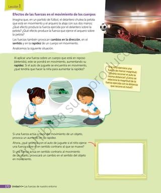 Efectos de las fuerzas en el movimiento de los cuerpos
Imagina que, en un partido de fútbol, el delantero chutea la pelota
que está en movimiento y el arquero la ataja con sus dos manos:
¿Qué efecto produce la fuerza ejercida por el delantero sobre la
pelota? ¿Qué efecto produce la fuerza que ejerce el arquero sobre
la pelota?
Las fuerzas también provocan cambios en la dirección, en el
sentido y en la rapidez de un cuerpo en movimiento.
Analicemos la siguiente situación.
Al aplicar una fuerza sobre un cuerpo que está en reposo
(detenido), este se pondrá en movimiento, aumentando su
rapidez. Si el auto de juguete se encuentra en movimiento,
¿qué tendría que hacer la niña para aumentar la rapidez?
Si la niña ejerciera una
fuerza de menor magnitud,¿podría recorrer el auto lamisma distancia? ¿Cómo serelaciona la magnitud de lafuerza ejercida con la distanciaque recorre el móvil?
Si una fuerza actúa a favor del movimiento de un objeto,
provoca un aumento en su rapidez.
Ahora, ¿qué ocurriría con el auto de juguete si el niño ejerce
una fuerza sobre él en sentido contrario al que se mueve?
Si una fuerza actúa en sentido contrario al movimiento
de un objeto, provocará un cambio en el sentido del objeto
en movimiento.
Lección 1
172 Unidad 4 • Las fuerzas de nuestro entorno
Prohibida
su
reproducción
 