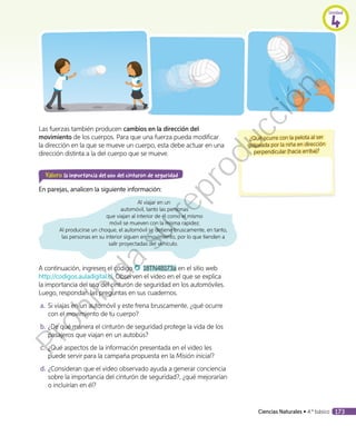 Las fuerzas también producen cambios en la dirección del
movimiento de los cuerpos. Para que una fuerza pueda modificar
la dirección en la que se mueve un cuerpo, esta debe actuar en una
dirección distinta a la del cuerpo que se mueve.
Valoro la importancia del uso del cinturón de seguridad
En parejas, analicen la siguiente información:
Al viajar en un
automóvil, tanto las personas
que viajan al interior de él como el mismo
móvil se mueven con la misma rapidez.
Al producirse un choque, el automóvil se detiene bruscamente, en tanto,
las personas en su interior siguen en movimiento, por lo que tienden a
salir proyectadas del vehículo.
A continuación, ingresen el código 18TN4B173a en el sitio web
http://codigos.auladigital.cl. Observen el video en el que se explica
la importancia del uso del cinturón de seguridad en los automóviles.
Luego, respondan las preguntas en sus cuadernos.
a.	Si viajas en un automóvil y este frena bruscamente, ¿qué ocurre
con el movimiento de tu cuerpo?
b.	¿De qué manera el cinturón de seguridad protege la vida de los
pasajeros que viajan en un autobús?
c.	 ¿Qué aspectos de la información presentada en el video les
puede servir para la campaña propuesta en la Misión inicial?
d.	¿Consideran que el video observado ayuda a generar conciencia
sobre la importancia del cinturón de seguridad?, ¿qué mejorarían
o incluirían en él?
¿Qué ocurre con la pelota al ser
golpeada por la niña en dirección
perpendicular (hacia arriba)?
Unidad
4
Ciencias Naturales • 4.º básico 173
Prohibida
su
reproducción
 