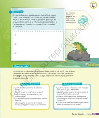 ¡Misión final!
Al inicio de la lección les planteamos el desafío de buscar
y seleccionar información sobre los efectos que produce
la fuerza de un choque sobre los pasajeros que viajan en
un automóvil. A partir de la información seleccionada en la
investigación, escriban las tres grandes ideas que guiarán
su campaña.
Los invitamos
a revisar la
página 16 del
Proyecto y a
realizar lo que
ahí se propone.
1)
2)
3)
¿Cumplí mi meta?
Los invitamos a reflexionar sobre su aprendizaje en torno a la lección que acaban
de estudiar. Para ello, reúnanse con el mismo compañero con quien trabajaron
en la página 164 y revisen su meta. Luego, respondan individual y grupalmente
según corresponda.
◾◾ ¿Cómo te sientes al terminar de estudiar la
lección?
◾◾ ¿Pudiste cumplir tu meta? ¿Cómo lo sabes?
◾◾ ¿Qué hiciste para alcanzar tu meta? ¿Qué
podrías mejorar?
◾◾ ¿Es importante para ti lo aprendido en la lección?
¿Por qué?
◾◾ ¿Qué preguntas te surgen al término de la
lección? ¿Qué podrías hacer para responderlas?
Reflexiono individualmente
◾◾ ¿Cuáles fueron sus fortalezas durante el estudio
de la lección?, ¿y sus debilidades?
◾◾ ¿Qué dificultades tuvieron durante el estudio de
la lección?, ¿cómo las resolvieron?
◾◾ ¿Pidieron ayuda para resolver algunas de las
dificultades que enfrentaron durante la lección?,
¿a quiénes?
◾◾ ¿En qué situaciones de su vida cotidiana pueden
aplicar lo aprendido en esta lección?
Reflexiono grupalmente
Unidad
4
Ciencias Naturales • 4.º básico 175
Prohibida
su
reproducción
 