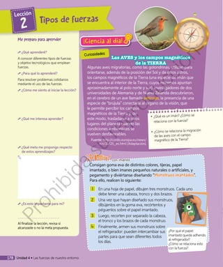 ¡Ciencia al día!
Algunas aves migratorias, como las golondrinas, utilizan para
orientarse, además de la posición del Sol y de otros astros,
los campos magnéticos de la Tierra (una especie de imán que
se encuentra al interior de la Tierra, cuyos extremos apuntan
aproximadamente al polo norte y sur). Investigadores de dos
universidades de Alemania y de Nueva Zelanda descubrieron,
en el cerebro de un ave llamada petirrojo, la presencia de una
especie de “brújula” conectada al órgano de la visión, que
le permite percibir los campos
magnéticos de la Tierra y, de
este modo, trasladarse a otros
lugares del planeta cuando las
condiciones ambientales se
vuelven desfavorables.
Fuente: http://cordis.europa.eu/news/
rcn/31425_es.html (Adaptación).
1 	 En una hoja de papel, dibujen tres monstruos. Cada uno
debe tener una cabeza, tronco y dos brazos.
2 	 Una vez que hayan diseñado sus monstruos,
dibújenlos en la goma eva, recórtenlos y
péguenlos sobre el papel imantado.
3 	 Luego, recorten por separado la cabeza,
el tronco y los brazos de cada monstruo.
4 	 Finalmente, armen sus monstruos sobre
el refrigerador: pueden intercambiar sus
partes para que sean diferentes todos
los días.
◾◾ ¿Qué es un imán? ¿Cómo se
relaciona con la fuerza?
◾◾ ¿Cómo se relaciona la migración
de las aves con el campo
magnético de la Tierra?
¿Por qué el papel
imantado queda adherido
al refrigerador?
¿Cómo se relaciona esto
con la fuerza?
Me preparo para aprender
¿Qué aprenderé?
A conocer diferentes tipos de fuerzas
y objetos tecnológicos que emplean
fuerzas.
¿Para qué lo aprenderé?
Para resolver problemas cotidianos
mediante el uso de las fuerzas.
¿Cómo me siento al iniciar la lección?
¿Qué me interesa aprender?
¿Qué meta me propongo respecto
de estos aprendizajes?
¿Es esto importante para mí?
Al finalizar la lección, revisa si
alcanzaste o no la meta propuesta.
Consigan goma eva de distintos colores, tijeras, papel
imantado, o bien imanes pequeños naturales o artificiales, y
pegamento y diviértanse diseñando “Monstruos imantados”.
Para ello, realicen lo siguiente:
con imanes
Curiosidades
Las AVES y los campos magnéticos
de la TIERRA
ipos de fuerzas
Lección
2
178 Unidad 4 • Las fuerzas de nuestro entorno
Prohibida
su
reproducción
 
