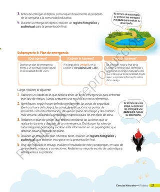 3.	Antes de entregar el díptico, comuniquen brevemente el propósito
de la campaña a la comunidad educativa.
4.	Durante la entrega del díptico, realicen un registro fotográfico y
audiovisual para la presentación final.
Al término de esta
etapa, su profesor
les entregará una
pauta para evaluar
su desempeño.
Subproyecto 5: Plan de emergencia
¿Qué haremos?
Diseñar un plan de emergencia
frente a un eventual riesgo natural
en la localidad donde viven.
¿Cuándo lo haremos?
A lo largo de la Unidad 5, en la
Lección 2 (ver páginas 225 y 237).
¿Cómo lo haremos?
En la Misión inicial y final de la
Lección 2, tendrán que identificar y
selecionar los riesgos naturales a los
que está expuesta la localidad donde
viven y recopilar información sobre
dicho riesgo.
Luego, realicen lo siguiente:
1.	 Elaboren un listado de lo que debiera tener un kit de emergencias para enfrentar
este tipo de riesgos. Luego, preparen una mochila con estos elementos.
2.	Identifiquen, según hayan definido previamente, las zonas de seguridad
(dentro y fuera del colegio), las zonas de evacuación y los puntos de
encuentro. Con esta información, dibujen un plano del colegio y del entorno
más cercano, utilizando la simbología respectiva para los tres tipos de zona.
3.	Redacten el plan de acción, que deberá considerar las acciones que se
realizarán durante y después de una emergencia. Distribuyan los roles de
cada integrante del curso y escriban esta información en un papelógrafo, que
deberán situar al costado del plano.
4.	Realicen un ensayo del plan. Mientras tanto, realicen un registro fotográfico y
audiovisual, que deberán incorporar en la presentación final.
5.	Una vez finalizado el ensayo, evalúen el resultado de este y propongan, en caso de
ser necesario, mejoras y correcciones. Redacten un reporte escrito de cada etapa y
entréguenlo a su profesor.
Al término de esta etapa,
su profesor les entregará
una pauta para evaluar su
desempeño.
17Ciencias Naturales • 4.º básico
Prohibida
su
reproducción
 