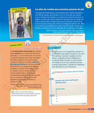 En grupos de cinco integrantes, piensen en
un problema que deben resolver en el curso.
Por ejemplo, necesitan trasladar muchos
libros y materiales desde la biblioteca a
la sala de clases. Diseñen un instrumento
tecnológico con el cual, usando la fuerza,
puedan solucionarlo y señalen los materiales
que utilizarán en su construcción.
Problema de nuestra sala de clases:
Nombre del instrumento que
diseñaremos:
Materiales:
◾◾
◾◾
◾◾
◾◾
◾◾
Un revolucionario instrumento tecnológico
utiliza imanes para ciertas intervenciones
quirúrgicas, como la extracción de cálculos
o pequeñas piedras de la vesícula (órgano
del sistema digestivo). Esta tecnología,
creada en Chile por el médico Alberto
Rodríguez-Navarro, ha sido probada
exitosamente con pacientes de diversos
hospitales y clínicas, demostrando ser
un método mucho menos invasivo
que los tradicionales y reduciendo
considerablemente el tiempo de duración
de una operación. Actualmente este
dispositivo está siendo probado en
Estados Unidos.
Fuente: http://incubauc.cl/ee-uu-aprueba-invento-
chileno-que-usa-imanes-en-extraccion-de-
vesiculas/(Adaptación).
La silla de ruedas que permite ponerse de pie
Un grupo de kinesiólogos y exvoluntarios de la Teletón diseñaron
una silla de ruedas, que llamaron Get-Up. Esta silla, que cuenta
con un sistema mecanizado y un motor que la mueve al activar un
pistón, es capaz de mover y levantar a una persona, de modo que
esta no deba realizar ningún esfuerzo al levantarse, pues toda la
fuerza la hace la propia silla. Entre las ventajas de este tipo de sillas
se encuentra la posibilidad de activar estructuras del cuerpo que
tienden a atrofiarse al no ser utilizadas por un tiempo prolongado.
	 	Fuente: http://www.innovacion.cl/2015/01/get-up-la-silla-de-
ruedas-que-permite-ponerse-de-pie/ (Adaptación).
¿De qué manera este tipo de tecnología beneficia a las personas?
¿Crees que el conocimiento sobre el
funcionamiento de los imanes facilitó la creación
de este instrumento quirúrgico? ¿Por qué?
¡Misión inicial!
Ciencia, Tecnología
y Sociedad
¡Científico chileno!
Ciencias Naturales • 4.º básico 179
Unidad
4
Prohibida
su
reproducción
 