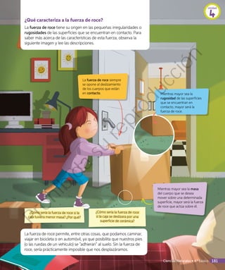 ¿Qué caracteriza a la fuerza de roce?
La fuerza de roce tiene su origen en las pequeñas irregularidades o
rugosidades de las superficies que se encuentran en contacto. Para
saber más acerca de las características de esta fuerza, observa la
siguiente imagen y lee las descripciones.
La fuerza de roce siempre
se opone al deslizamiento
de los cuerpos que están
en contacto. Mientras mayor sea la
rugosidad de las superficies
que se encuentran en
contacto, mayor será la
fuerza de roce.
Mientras mayor sea la masa
del cuerpo que se desea
mover sobre una determinada
superficie, mayor será la fuerza
de roce que actúa sobre él.
¿Cómo sería la fuerza de roce
si la caja se deslizara por una
superficie de cerámica?
¿Cómo sería la fuerza de roce si la
caja tuviera menor masa? ¿Por qué?
La fuerza de roce permite, entre otras cosas, que podamos caminar,
viajar en bicicleta o en automóvil, ya que posibilita que nuestros pies
(o las ruedas de un vehículo) se “adhieran” al suelo. Sin la fuerza de
roce, sería prácticamente imposible que nos desplazáramos.
Unidad
4
Ciencias Naturales • 4.º básico 181
Prohibida
su
reproducción
 