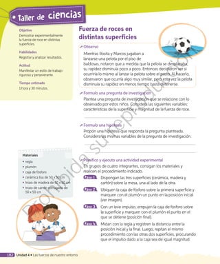 Fuerza de roces en
distintas superficies
	Observo
Mientras Rosita y Marcos jugaban a
lanzarse una pelota por el piso de
baldosas, notaron que a medida que la pelota se desplazaba,
su rapidez disminuía poco a poco. Entonces decidieron ver si
ocurriría lo mismo al lanzar la pelota sobre el pasto. Al hacerlo,
observaron que ocurría algo muy similar, pero esta vez la pelota
disminuía su rapidez en menos tiempo hasta detenerse.
	Formulo una pregunta de investigación
Plantea una pregunta de investigación que se relacione con lo
observado por estos niños. Considera las siguientes variables:
características de la superficie y magnitud de la fuerza de roce.
	Formulo una hipótesis
Propón una hipótesis que responda la pregunta planteada.
Considera las mismas variables de la pregunta de investigación.
	Planifico y ejecuto una actividad experimental
En grupos de cuatro integrantes, consigan los materiales y
realicen el procedimiento indicado.
Paso 1 	 Dispongan las tres superficies (cerámica, madera y
cartón) sobre la mesa, una al lado de la otra.
Paso 2 	 Ubiquen la caja de fósforo sobre la primera superficie y
marquen con el plumón un punto en la posición inicial
(ver imagen).
Paso 3 	 Con un leve impulso, empujen la caja de fósforo sobre
la superficie y marquen con el plumón el punto en el
que se detiene (posición final).
Paso 4 	 Midan con la regla y registren la distancia entre la
posición inicial y la final. Luego, repitan el mismo
procedimiento con las otras dos superficies, procurando
que el impulso dado a la caja sea de igual magnitud.
Objetivo
Demostrar experimentalmente
la fuerza de roce en distintas
superficies.
Habilidades
Registrar y analizar resultados.
Actitud
Manifestar un estilo de trabajo
riguroso y perseverante.
Tiempo estimado
1 hora y 30 minutos.
Materiales
◾◾ regla
◾◾ plumón
◾◾ caja de fósforo
◾◾ cerámica lisa de 50 x 50 cm
◾◾ trozo de madera de 50 x 50 cm
◾◾ trozo de cartón corrugado de
50 x 50 cm
182 Unidad 4 • Las fuerzas de nuestro entorno
Taller de ciencias
Prohibida
su
reproducción
 