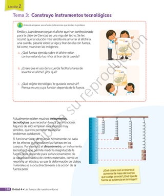 Tema 3:	 Construyo instrumentos tecnológicos
Antes de empezar, escucha las indicaciones que te dará tu profesor.
Emilia y Juan desean pegar el afiche que han confeccionado
para la clase de Ciencias en una viga del techo. Se les
ocurrió que la solución más sencilla era amarrar el afiche a
una cuerda, pasarla sobre la viga y tirar de ella con fuerza,
tal como muestran las imágenes:
a.	 ¿Qué fuerza ejercida sobre el afiche están
contrarrestando los niños al tirar de la cuerda?
b.	¿Crees que el uso de la cuerda facilita la tarea de
levantar el afiche? ¿Por qué?
c.	 ¿Qué objeto tecnológico te gustaría construir?
Piensa en uno cuya función dependa de la fuerza.
¿Qué ocurre con el resorte al
aumentar la masa del cuerpo
que cuelga de este? ¿Qué tipo de
fuerza se evidencia en la imagen?
Actualmente existen muchos instrumentos
tecnológicos que necesitan fuerza para funcionar.
Algunos de ellos emplean mecanismos muy
sencillos, que nos permiten solucionar
problemas cotidianos.
El funcionamiento de muchas herramientas se basa
en los efectos que producen las fuerzas en los
cuerpos. Por ejemplo, el dinamómetro, un instrumento
tecnológico que permite medir la magnitud de la
fuerza peso, depende para su funcionamiento de
la capacidad elástica de ciertos materiales, como un
resorte o un elástico, ya que la deformación de dichos
materiales se asocia directamente a la acción de la
fuerza peso.
Lección 2
188 Unidad 4 • Las fuerzas de nuestro entorno
Prohibida
su
reproducción
 
