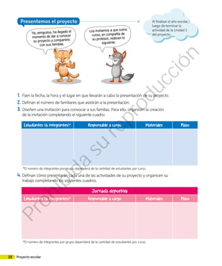 Al finalizar el año escolar,
luego de terminar la
actividad de la Unidad 5
del proyecto.
Presentemos el proyecto
Ya, amiguitos, ha llegado el
momento de dar a conocer
su proyecto y compartirlo
con sus familias.
Los invitamos a que como
curso, en compañía de
su profesor, realicen lo
siguiente:
1.	 Fijen la fecha, la hora y el lugar en que llevarán a cabo la presentación de su proyecto.
2.	Definan el número de familiares que asistirán a la presentación.
3.	Diseñen una invitación para convocar a sus familias. Para ello, organicen la creación
de la invitación completando el siguiente cuadro:
Estudiantes (6 integrantes)* Responsable a cargo Materiales Plazo
*El número de integrantes por grupo dependerá de la cantidad de estudiantes por curso.
4.	Definan cómo presentarán cada una de las actividades de su proyecto y organicen su
trabajo completando los siguientes cuadros.
Jornada deportiva
Estudiantes (6 integrantes)* Responsable a cargo Materiales Plazo
*El número de integrantes por grupo dependerá de la cantidad de estudiantes por curso.
18 Proyecto escolar
Prohibida
su
reproducción
 