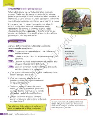 Instrumentos tecnológicos: palancas
¿Te has subido alguna vez a un balancín o lo has observado
funcionar? En él actúan dos fuerzas, correspondientes a las que
ejercen las personas que se sitúan en cada uno de sus extremos. De
esta manera, la fuerza aplicada en uno de los extremos contrarresta
el peso del extremo opuesto, permitiendo que el balancín se mueva.
Al igual que el balancín, existen instrumentos que, utilizando
la fuerza, nos ayudan a solucionar problemas de nuestra
vida cotidiana, por ejemplo, la carretilla y las grúas. Todos
estos aparatos constituyen palancas, es decir, herramientas que
permiten cambiar la dirección o amplificar la acción de una fuerza
que se necesita para realizar un trabajo.
Construyo una palanca
En grupos de tres integrantes, realicen el procedimiento.
Luego, respondan las preguntas.
Paso 1 	Pongan una mano por debajo del borde de la mesa e
intenten levantarla.
Paso 2 	Ubiquen el respaldo de la silla aproximadamente a 10 cm
de la mesa.
Paso 3 	Coloquen el palo de la escoba encima del respaldo de la
silla y por debajo del borde de la mesa.
Paso 4 	Coloquen la mano en el extremo de la paja de la escoba
y presionen suavemente hacia abajo.
a.	¿Qué ocurre con la mesa cuando se ejerce una fuerza sobre el
extremo de la paja de la escoba?
b.	¿Qué fuerza, ejercida sobre la mesa, es
posible contrarrestar al presionar el extremo
de la paja de la escoba?
c.	 Si intentan levantar la mesa solo con sus
manos, ¿la fuerza que deberían aplicar sería
de mayor o menor magnitud que la ejercida
utilizando la escoba? ¿Por qué? Expliquen.
d.	¿En qué situaciones de su vida cotidiana
podrían emplear una palanca como la diseñada
en esta actividad?
Para saber más de las palancas, te invitamos a
revisar las páginas 192 y 193 de esta lección.
Revisa nuevamente la actividad inicial del Tema 3
(página 188). ¿Podrías afirmar que el mecanismo
usado por los niños para levantar el afiche funciona
como una palanca? ¿Por qué?
Materiales
◾◾ mesa ligera
◾◾ silla robusta
◾◾ escoba de madera
Precaución:
Tengan mucho cuidado al
levantar la mesa, ya que
pueden apretarse los dedos.
Lección 2
190 Unidad 4 • Las fuerzas de nuestro entorno
Prohibida
su
reproducción
 