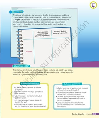 ¿Qué materiales
necesitarían para
solucionar el problema?
Explica o dibuja el
diseño del instrumento.
Problema
¡Misión final!
Al inicio de la lección les planteamos el desafío de solucionar un problema
que se podría presentar en su sala de clases (si no lo recuerdan, vuelve a leer
la página 179). Revisen su respuesta: pueden modificarla, complementarla
e incluso cambiarla. Luego, escriban los materiales que les permitirán
solucionarlo y describan el instrumento. Finalmente, preséntenlo a sus
demás compañeros.
¿Cumplí mi meta?
Te invitamos a reflexionar sobre tu aprendizaje en torno a la lección que acabas
de estudiar. Para ello, vuelve a la página 178 y revisa tu meta. Luego, responde
individual y grupalmente según corresponda.
◾◾ ¿Cómo te sientes al terminar de estudiar
la lección?
◾◾ ¿Pudiste cumplir tu meta? ¿En qué te basas
para afirmarlo?
◾◾ ¿Qué hiciste para alcanzar tu meta? ¿Qué
podrías mejorar?
◾◾ ¿Es importante para ti lo aprendido en la
lección? ¿Por qué?
◾◾ ¿Qué preguntas te surgen al término de la
lección? ¿Qué podrías hacer para responderlas?
Reflexiono individualmente
◾◾ ¿Cuáles fueron sus fortalezas durante el estudio
de la lección?, ¿y sus debilidades?
◾◾ ¿Qué dificultades tuvieron durante el estudio
de la lección?, ¿cómo las resolvieron?
◾◾ ¿Pidieron ayuda para resolver algunas de
las dificultades que enfrentaron durante la
lección?, ¿a quiénes?
◾◾ ¿En qué situaciones de la vida cotidiana
podrían poner en práctica lo aprendido en
esta lección?
Reflexiono grupalmente
Unidad
4
Ciencias Naturales • 4.º básico 191
Prohibida
su
reproducción
 