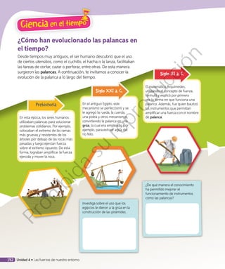 ¿Cómo han evolucionado las palancas en
el tiempo?
Desde tiempos muy antiguos, el ser humano descubrió que el uso
de ciertos utensilios, como el cuchillo, el hacha o la lanza, facilitaban
las tareas de cortar, cazar o perforar, entre otras. De esta manera
surgieron las palancas. A continuación, te invitamos a conocer la
evolución de la palanca a lo largo del tiempo.
En esta época, los seres humanos
utilizaban palancas para solucionar
problemas cotidianos. Por ejemplo,
colocaban el extremo de las ramas
más gruesas y resistentes de los
árboles por debajo de las rocas más
pesadas y luego ejercían fuerza
sobre el extremo opuesto. De esta
forma, lograban amplificar la fuerza
ejercida y mover la roca.
Prehistoria En el antiguo Egipto, este
mecanismo se perfeccionó y se
le agregó la rueda, la cuerda,
una polea y otros mecanismos,
convirtiendo la palanca en una
grúa, la cual era empleada, por
ejemplo, para extraer agua del
río Nilo.
Siglo XXI a. C.
El matemático Arquímedes,
utilizando el concepto de fuerza,
formuló y explicó por primera
vez la forma en que funciona una
palanca. Además, fue quien bautizó
los instrumentos que permitían
amplificar una fuerza con el nombre
de palanca.
Siglo III a. C.
Investiga sobre el uso que los
egipcios le dieron a la grúa en la
construcción de las pirámides.
¿De qué manera el conocimiento
ha permitido mejorar el
funcionamiento de instrumentos
como las palancas?
Ciencia en el tiempo
192 Unidad 4 • Las fuerzas de nuestro entorno
Prohibida
su
reproducción
 