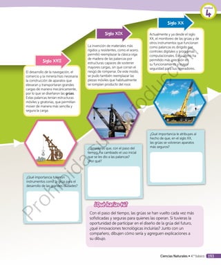 ¿Qué harías tú?
Con el paso del tiempo, las grúas se han vuelto cada vez más
sofisticadas y seguras para quienes las operan. Si tuvieras la
oportunidad de participar en el diseño de la grúa del futuro,
¿qué innovaciones tecnológicas incluirías? Junto con un
compañero, dibujen cómo sería y agreguen explicaciones a
su dibujo.
El desarrollo de la navegación, el
comercio y la minería hizo necesaria
la construcción de aparatos que
elevaran y transportaran grandes
cargas de manera mecánicamente,
por lo que se diseñaron las grúas.
Estas palancas tenían estructuras
móviles y giratorias, que permitían
mover de manera más sencilla y
segura la carga.
Siglo XVII
La invención de materiales más
rígidos y resistentes, como el acero,
permitió reemplazar la clásica viga
de madera de las palancas por
estructuras capaces de sostener
mayores cargas, sin que corran el
riesgo de romperse. De este modo,
se pudo también reemplazar las
piezas móviles que habitualmente
se rompían producto del roce.
Siglo XIX Actualmente y ya desde el siglo
XX, el monitoreo de las grúas y de
otros instrumentos que funcionan
como palancas es dirigido por
controles digitales y programas
computacionales. Esto último ha
permitido más precisión en
su funcionamiento y mayor
seguridad para sus operadores.
Siglo XX
¿Qué importancia tuvieron
instrumentos como la grúa para el
desarrollo de las grandes ciudades?
¿Consideras que, con el paso del
tiempo, ha cambiado el uso inicial
que se les dio a las palancas?
¿Por qué?
¿Qué importancia le atribuyes al
hecho de que, en el siglo XX,
las grúas se volvieran aparatos
más seguros?
Unidad
4
Ciencias Naturales • 4.º básico 193
Prohibida
su
reproducción
 