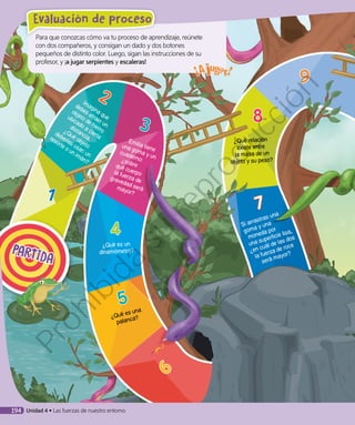 8
¿Qué relación
existe entre
la masa de un
objeto y su peso?
PARTIDA
Para que conozcas cómo va tu proceso de aprendizaje, reúnete
con dos compañeros, y consigan un dado y dos botones
pequeños de distinto color. Luego, sigan las instrucciones de su
profesor, y ¡a jugar serpientes y escaleras!
1
4
¿Qué es un
dinamómetro?
5
¿Qué es una
palanca?
6
7
Si arrastras una
goma y una
moneda por
una superficie lisa,
¿en cuál de las dos
la fuerza de roce
será mayor?
Emilia tiene
una goma y un
cuaderno:¿sobrequé cuerpola fuerza degravedad serámayor?
Imagina que
debes atraer un
objeto de hierro
ubicado a cierta
distancia.
¿Qué objeto
deberías usar: un
resorte o un imán?
9
3
2
194 Unidad 4 • Las fuerzas de nuestro entorno
Evaluación de proceso
Prohibida
su
reproducción
 
