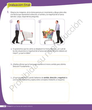 1.	 Observa las imágenes, de la misma persona en movimiento y dibuja sobre ellas
una flecha que represente la dirección, el sentido y la magnitud de la fuerza
ejercida. Luego, responde las preguntas.
1 2
a.	Si quisieramos que los carros se desplacen la misma distancia, ¿en cuál de
las dos situaciones la magnitud de la fuerza ejercida por el señor debería ser
mayor?, ¿a qué se debe?
b.	¿Podrías afirmar que la fuerza ejercida tiene el mismo sentido pero distinta
dirección? Fundamenta.
c.	 ¿A qué nos referimos cuando hablamos de sentido, dirección y magnitud de
una fuerza? Representa y explica estos conceptos mediante un esquema.
Evaluación final
198 Unidad 4 • Las fuerzas de nuestro entorno
Prohibida
su
reproducción
 