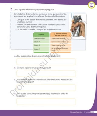 2.	 Lee la siguiente información y responde las preguntas.
Objetos
¿Cambió su forma al
aplicarle la fuerza?
Lata de aluminio Sí, permanentemente.
Objeto A Sí, momentáneamente.
Objeto B Sí, permanentemente.
Objeto C
No se observa cambio de
forma.
Objetos
¿Cambió su forma al
aplicarle la fuerza?
Lata de aluminio Sí, permanentemente.
Objeto A Sí, momentáneamente.
Objeto B Sí, permanentemente.
Objeto C
No se observa cambio de
forma.
Con el objetivo de demostrar los cambios de forma que experimentan
algunos cuerpos al aplicarles una fuerza, Romina realizó lo siguiente:
•	Consiguió cuatro objetos de materiales diferentes. Uno de ellos era
una lata de aluminio.
•	Presionó con ambas manos cada uno de los objetos, procurando
ejercer una fuerza de similar magnitud.
•	Los resultados obtenidos los registró en el siguiente cuadro:
a.	¿Qué características debiera tener el material del objeto B?
b.	 ¿El objeto A podría ser un resorte?, ¿por qué?
c.	 ¿Cuál de estos materiales seleccionarías para construir una mesa que fuera
resistente a los golpes?
d.	¿Qué puedes concluir respecto de la fuerza y el cambio de forma de
los objetos?
Unidad
4
Ciencias Naturales • 4.º básico 199
Prohibida
su
reproducción
 