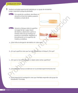 3.	 Analiza la actividad experimental realizada por un grupo de estudiantes.
Luego, responde la pregunta planteada.
Paso 1 	 Con ayuda de su profesor, atornillaron el
cáncamo al trozo de madera y pasaron
el elástico a través de él.
Paso 2 	 Ubicaron el bloque sobre la superficie
con papel de lija. Luego, tiraron
del elástico y observaron cuánto se
estiraba antes de que el bloque se
pusiera en movimiento. Repitieron el
procedimiento con la superficie de
madera y la baldosa.
a.	¿Qué indica la elongación del elástico en cada caso?
b.	¿En qué superficie crees que fue más difícil deslizar el bloque? ¿Por qué?
c.	 ¿Por qué es más difícil deslizar un objeto sobre ciertas superficies?
d.	¿Qué tipo(s) de fuerza se evidencian en la actividad experimental descrita?
e.	¿Qué pregunta de investigación crees que intentaba responder este grupo de
estudiantes? Formúlala.
Evaluación final
Unidad 4 • Las fuerzas de nuestro entorno200
Prohibida
su
reproducción
 