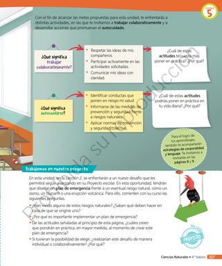 Para el logro de
tus aprendizajes,
también te acompañarán
estrategias de corporalidad
y lenguaje. Te invitamos a
revisarlas en las
páginas 8 y 9.
En esta unidad, en la Lección 2, se enfrentarán a un nuevo desafío que les
permitirá seguir avanzando en su Proyecto escolar. En esta oportunidad, tendrán
que diseñar un plan de emergencia frente a un eventual riesgo natural, como un
sismo, un tsunami o una erupción volcánica. Para ello, comenten con su curso las
siguientes preguntas.
◾◾ ¿Han vivido alguno de estos riesgos naturales? ¿Saben qué deben hacer en
caso de que se origine uno?
◾◾ ¿Por qué es importante implementar un plan de emergencia?
◾◾ De las actitudes señaladas al principio de esta página, ¿cuáles creen
que pondrán en práctica, en mayor medida, al momento de crear este
plan de emergencia?
◾◾ Si tuvieran la posibilidad de elegir, ¿realizarían este desafío de manera
individual o colaborativamente? ¿Por qué?
rabajemos en nuestro proyecto
Con el fin de alcanzar las metas propuestas para esta unidad, te enfrentarás a
distintas actividades, en las que te invitamos a trabajar colaborativamente y a
desarrollar acciones que promuevan el autocuidado.
¿Qué significa
trabajar
colaborativamente?
¿Qué significa
autocuidarse?
•	 Identificar conductas que
ponen en riesgo mi salud.
•	 Informarse de las medidas de
prevención y seguridad frente
a riesgos naturales.
•	 Aplicar normas de prevención
y seguridad colectiva.
•	 Respetar las ideas de mis
compañeros.
•	 Participar activamente en las
actividades solicitadas.
•	 Comunicar mis ideas con
claridad.
¿Cuál de estas actitudes
podrías poner en práctica en
tu vida diaria? ¿Por qué?
¿Cuál de estas
actitudes te cuesta más
poner en práctica? ¿Por qué?
Ciencias Naturales • 4.º básico 207
Unidad
5
Prohibida
su
reproducción
 