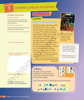 Curiosidades
¡Ciencia al día!
L  T RR ,  N
PL N T   CT V .
Descubre la frase escondida
reemplazando cada símbolo por
la letra que corresponda. Fíjate en
las claves del recuadro.
Luego, reflexiona sobre el significado de la frase incógnita.
A E
I O
U
Viaje al centro de la Tierra
En 1864, el escritor Julio Verne publicó
Viaje al centro de la Tierra, una de
sus más famosas novelas de ciencia
ficción. En ella, se relata la historia de
un profesor y su sobrino que llegan
hasta Islandia, atraídos por antiguos
manuscritos de un científico que
afirmaba haber estado en el interior
de nuestro planeta. En el relato, se
describen diferentes paisajes al interior
de la Tierra, como cavernas y mares.
En la actualidad, este libro es un clásico
de la ciencia ficción; sin embargo,
a pesar de que la ciencia ha tenido
avances extraordinarios, aún no se
cumple el sueño de Verne de explorar
y conocer el centro de la Tierra.
Fuente: http://www.elespanol.com/ciencia/
investigacion/20160902/152485198_0.html
(Adaptación).
•	 Si te invitaran a formar
parte de una expedición
al centro de la Tierra,
¿qué te gustaría hallar?
•	 ¿Cómo imaginas el centro
de la Tierra? Descríbelo.
Me preparo para aprender
¿Qué aprenderé?
A describir la estructura interna de la
Tierra y explicar el movimiento de las
placas tectónicas.
¿Para qué lo aprenderé?
Para comprender los fenómenos que se
producen en nuestro planeta.
¿Cómo me siento al iniciar la lección?
¿Qué me interesa aprender?
¿Qué meta me propongo respecto
de estos aprendizajes?
¿Es esto importante para mí?
Al finalizar la lección, revisa si
alcanzaste o no la meta propuesta.
Créditos: Carátula original
de la versión en español
de Cangrejo Editores
Colombia. Derechos
reservados. Ilustrador
Germán Bello.
Geosfera y placas tectónicas
Lección
1
208 Unidad 5 • La Tierra: un planeta dinámico
Prohibida
su
reproducción
 