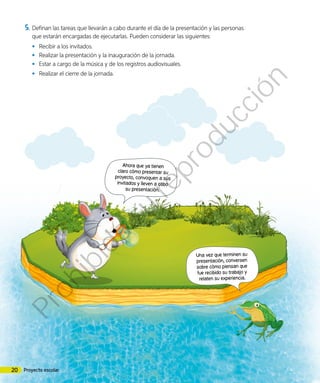 Ahora que ya tienen
claro cómo presentar su
proyecto, convoquen a sus
invitados y lleven a cabo
su presentación.
Una vez que terminen su
presentación, conversen
sobre cómo piensan que
fue recibido su trabajo y
relaten su experiencia.
5.	Definan las tareas que llevarán a cabo durante el día de la presentación y las personas
que estarán encargadas de ejecutarlas. Pueden considerar las siguientes:
•	 Recibir a los invitados.
•	 Realizar la presentación y la inauguración de la jornada.
•	 Estar a cargo de la música y de los registros audiovisuales.
•	 Realizar el cierre de la jornada.
20 Proyecto escolar
Prohibida
su
reproducción
 