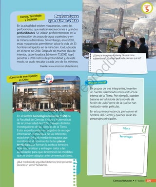 ¡Misión inicial!
Ciencia, Tecnología
y Sociedad
¡Centros de investigación
en Chile!
Perforadoras
que salvan vidas
En la actualidad existen maquinarias, como las
perforadoras, que realizan excavaciones a grandes
profundidades. Se utilizan preferentemente en la
construcción de pozos de agua o petróleo y en
la minería subterránea. Sin embargo, en el 2010,
estas maquinarias permitieron salvar la vida de 33
hombres atrapados en la mina San José, ubicada
en el norte de Chile. Después de muchos días de
intentos, la perforadora Schramm T130XD logró
penetrar a 700 metros de profundidad y, de este
modo, se pudo rescatar a cada uno de los mineros.
Fuente: www.emol.com (Adaptación).
¿Cómo te imaginas el interior de una mina
subterránea? ¿Qué tan profunda piensas qué es?
DanielGrez©
En el Centro Sismológico Nacional (CSN) de
la Facultad de Ciencias Físicas y Matemáticas
de la Universidad de Chile, trabajan distintos
investigadores de las ciencias de la Tierra.
Estos expertos están encargados de recoger
información sismológica de las diferentes
estaciones del país mediante equipos que
monitorean el movimiento de las placas
tectónicas que forman la corteza terrestre.
Además, analizan y entregan datos a las
autoridades para que determinen las medidas
que se deben adoptar ante un eventual sismo.
¿Qué medidas de seguridad debemos tener presentes
durante un sismo? Señala tres.
En grupos de tres integrantes, inventen
un cuento relacionado con la estructura
interna de la Tierra. Por ejemplo, pueden
basarse en la historia de la novela de
ficción de Julio Verne de la cual se han
realizado varias películas.
En esta primera instancia, piensen en el
nombre del cuento y quienes serán los
personajes principales.
Título
Personajes
Ciencias Naturales • 4.º básico 209
Unidad
5
Prohibida
su
reproducción
 
