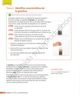 Tema 1:	 Identifico características de
la geosfera
Antes de empezar, escucha las indicaciones que te dará tu profesor.
En parejas, exploren cómo se organizan las capas de la geosfera.
Para ello, consigan los siguientes materiales: un vaso largo y
transparente, un puñado de arena, 100 mL de aceite, 100 mL de agua y
una cuchara. Luego, respondan las preguntas en sus cuadernos.
Paso 1 	 Tomen el vaso y agreguen arena hasta un tercio de
su capacidad.
Paso 2 	 Luego, agreguen 100 mL de agua y 100 mL de aceite. Con
la cuchara, revuelvan los componentes que contiene el vaso.
Paso 3 	 Dejen reposar la mezcla por unos diez minutos.
Luego, observen qué ocurre con los componentes.
Paso 4 	 Dibujen cómo se distribuyeron los componentes del vaso
después de dejarlos reposar.
a.	 ¿Qué fue sucediendo con las sustancias a medida que las
revolvieron? Expliquen.
b.	¿Qué ocurrió una vez que dejaron reposar la mezcla por diez
minutos? Describan.
c.	 ¿En qué orden (desde arriba hacia abajo) se organizaron
las sustancias?
La geosfera es la porción de la Tierra que se encuentra formada
principalmente por rocas y minerales, y representa casi la totalidad
del planeta: incluye la superficie rocosa y todo aquello que se
encuentra debajo de ella. La geosfera está conformada por
diferentes capas. ¿Cómo se organizan estas capas?
De manera similar a lo que se pudo observar en la actividad anterior,
los componentes más densos que forman parte de la geosfera,
como los metales, se encuentran a mayor profundidad; en cambio,
aquellos menos densos, como ciertos tipos de rocas, se localizan
más cerca de la superficie terrestre.
Conceptos clave
densidad: cantidad de masa en un
determinado volumen.
Lección 1
210 Unidad 5 • La Tierra: un planeta dinámico
Prohibida
su
reproducción
 