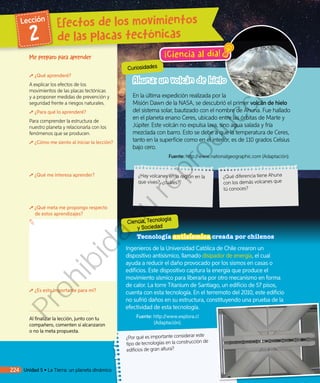 Tecnología antisísmica creada por chilenos
Ingenieros de la Universidad Católica de Chile crearon un
dispositivo antisísmico, llamado disipador de energía, el cual
ayuda a reducir el daño provocado por los sismos en casas o
edificios. Este dispositivo captura la energía que produce el
movimiento sísmico para liberarla por otro mecanismo en forma
de calor. La torre Titanium de Santiago, un edificio de 57 pisos,
cuenta con esta tecnología. En el terremoto del 2010, este edificio
no sufrió daños en su estructura, constituyendo una prueba de la
efectividad de esta tecnología.
Fuente: http://www.explora.cl
(Adaptación).
¿Por qué es importante considerar este
tipo de tecnologías en la construcción de
edificios de gran altura?
En la última expedición realizada por la
Misión Dawn de la NASA, se descubrió el primer volcán de hielo
del sistema solar, bautizado con el nombre de Ahuna. Fue hallado
en el planeta enano Ceres, ubicado entre las órbitas de Marte y
Júpiter. Este volcán no expulsa lava, sino agua salada y fría
mezclada con barro. Esto se debe a que la temperatura de Ceres,
tanto en la superficie como en el interior, es de 110 grados Celsius
bajo cero.
Fuente: http://www.nationalgeographic.com (Adaptación).
Me preparo para aprender
¿Qué aprenderé?
A explicar los efectos de los
movimientos de las placas tectónicas
y a proponer medidas de prevención y
seguridad frente a riesgos naturales.
¿Para qué lo aprenderé?
Para comprender la estructura de
nuestro planeta y relacionarla con los
fenómenos que se producen.
¿Cómo me siento al iniciar la lección?
¿Qué me interesa aprender?
¿Qué meta me propongo respecto
de estos aprendizajes?
¿Es esto importante para mí?
Al finalizar la lección, junto con tu
compañero, comenten si alcanzaron
o no la meta propuesta.
Curiosidades
Ahuna: un volcán de hielo
Ciencia, Tecnología
y Sociedad
Efectos de los movimientos
de las placas tectónicas
Lección
2
224 Unidad 5 • La Tierra: un planeta dinámico
¡Ciencia al día!
¿Hay volcanes en la región en la
que vives?, ¿cuáles?
¿Qué diferencia tiene Ahuna
con los demás volcanes que
tú conoces?
Prohibida
su
reproducción
 
