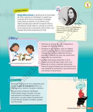 ¡Misión inicial!
¡Científica chilena!
Cindy Mora-Stock es geofísica de la Universidad
de Chile y doctora en Sismología. Su pasión por
el estudio de la Tierra la ha llevado a investigar
sobre sismos y volcanes. En los últimos años,
realizó estudios para entender la relación entre la
actividad del Volcán Villarrica, ubicado en el límite
de las regiones de La Araucanía y de Los Ríos, y los
grandes terremotos producidos en Chile.
Si te invitaran a explorar el volcán Villarrica,
¿qué medidas de seguridad crees que
deberías adoptar antes de realizar la
expedición?
Reúnanse en grupos de cinco integrantes para
diseñar un plan de emergencia frente a un
eventual sismo, tsunami o erupción volcánica.
En esta primera instancia, identifiquen
los principales riesgos naturales a los que
está expuesta la localidad en que viven y
seleccionen uno para realizar la planificación.
En esta elección pueden considerar aquellos
más frecuentes.
•	 Reúnanse en grupos de cuatro integrantes y
consigan 30 cajitas de fósforos.
•	 	Divídanse en dos equipos: cada uno deberá
construir una torre sobre la misma superficie.
Coloquen las cajitas en diferentes formas y
posiciones, tratando de crear una construcción
resistente a los movimientos.
•	 	Cuando cada equipo tenga lista su torre,
muevan la mesa de lado a lado, como si se
tratara de un sismo y observen qué sucede.
Ganará el juego el equipo que construya la torre
más resistente al movimiento o que permanezca
más tiempo sin desarmarse.
MJGonzález©
Ciencias Naturales • 4.º básico 225
Unidad
5
Prohibida
su
reproducción
 