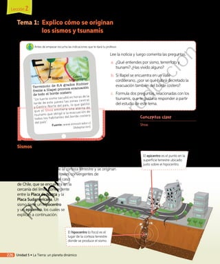 Tema 1:	 Explico cómo se originan
los sismos y tsunamis
Conceptos clave
Shoa: Servicio Hidrográfico y
Oceanográfico de la Armada,
organismo responsable, entre otras
cosas, de monitorear y decretar las
alertas de tsunami.
El epicentro es el punto en la
superficie terrestre ubicado
justo sobre el hipocentro.
El hipocentro (o foco) es el
lugar de la corteza terrestre
donde se produce el sismo.
Sismos
Cuando dos placas tectónicas se mueven una respecto de la otra,
se traban y se produce acumulación de energía, la cual, al liberarse
repentinamente, da origen a un sismo. Los sismos corresponden a
una vibración de parte de la corteza terrestre y se originan
mayoritariamente en los límites convergentes de
placas tectónicas. Tal es el caso
de Chile, que se encuentra en la
cercanía del límite convergente
entre la Placa de Nazca y la
Placa Sudamericana. Un
sismo tiene un hipocentro
y un epicentro, los cuales se
explican a continuación.
Terremoto de 8,4 grados Richter
frente a Illapel provoca evacuación
de todo el borde costero
“Un fuerte sismo sacudió en horas de la
tarde de este jueves las zonas central
y Centro-Norte del país, lo que gatilló
que el Shoa emitiera una alerta de
tsunami que obligó a la evacuación de
todos los habitantes del borde costero
del país”.
Fuente: www.elmostrador.cl
(Adaptación).
Lee la noticia y luego comenta las preguntas.
a.	 ¿Qué entiendes por sismo, terremoto y
tsunami? ¿Has vivido alguno?
b.	Si Illapel se encuentra en un valle
cordillerano, ¿por se qué habrá decretado la
evacuación también del borde costero?
c.	 	Formula dos preguntas, relacionadas con los
tsunamis, que te gustaría responder a partir
del estudio de este tema.
Antes de empezar escucha las indicaciones que te dará tu profesor.
Lección 2
226 Unidad 5 • La Tierra: un planeta dinámico
Prohibida
su
reproducción
 