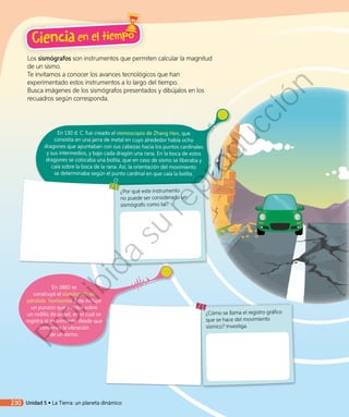Los sismógrafos son instrumentos que permiten calcular la magnitud
de un sismo.
Te invitamos a conocer los avances tecnológicos que han
experimentado estos instrumentos a lo largo del tiempo.
Busca imágenes de los sismógrafos presentados y dibújalos en los
recuadros según corresponda.
En 130 d. C. fue creado el sismoscopio de Zhang Hen, que
consistía en una jarra de metal en cuyo alrededor había ocho
dragones que apuntaban con sus cabezas hacia los puntos cardinales
y sus intermedios, y bajo cada dragón una rana. En la boca de estos
dragones se colocaba una bolita, que en caso de sismo se liberaba y
caía sobre la boca de la rana. Así, la orientación del movimiento
se determinaba según el punto cardinal en que caía la bolita.
¿Cómo se llama el registro gráfico
que se hace del movimiento
sísmico? Investiga.
¿Por qué este instrumento
no puede ser considerado un
sismógrafo como tal?
En 1880 se
construyó el sismógrafo de
péndulo horizontal. Este incluye
un punzón que escribe sobre
un rodillo de papel, en el cual se
registra el movimiento desde que
comienza la vibración
de un sismo.
Ciencia en el tiempo
230 Unidad 5 • La Tierra: un planeta dinámico
Prohibida
su
reproducción
 