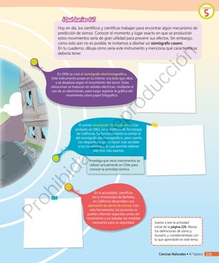 En 1906 se creó el sismógrafo electromagnético.
Este instrumento posee en su interior una bola que vibra
y se desplaza según el movimiento del sismo. Estas
vibraciones se traducen en señales eléctricas, mediante el
uso de un electroimán, para luego registrar la gráfica del
movimiento sobre papel fotográfico.
Vuelve a leer la actividad
inicial de la página 226. Revisa
tus definiciones de sismo y
tsunami, y compleméntalas con
lo que aprendiste en este tema.
¿Qué harías tú?
Hoy en día, los científicos y científicas trabajan para encontrar algún mecanismo de
predicción de sismos. Conocer el momento y lugar exacto en que se producirán
estos movimientos sería de gran utilidad para prevenir sus efectos. Sin embargo,
como esto aún no es posible, te invitamos a diseñar un sismógrafo casero.
En tu cuaderno, dibuja cómo sería este instrumento y menciona qué características
debería tener.
En la actualidad, científicos
de la Universidad de Berkeley
en California desarrollan una
aplicación de alerta de sismos. Con
esta herramienta, las personas se
podrán informar segundos antes del
movimiento y así adoptar las medidas
necesarias para su seguridad.
El primer sismógrafo de banda ancha fue
probado en 1962, en el Instituto de Tecnología
de California. Su funcionamiento es similar al
del sismógrafo electromagnético, pero cuenta
con dispositivos que lo hacen más sensible
a los movimientos, lo cual permite obtener
registros más exactos.
Investiga qué otros instrumentos se
utilizan actualmente en Chile para
conocer la actividad sísmica.
Unidad
5
Ciencias Naturales • 4.º básico 231
Prohibida
su
reproducción
 