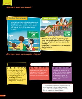 ¿Qué medidas de prevención y seguridad conocías
antes de estudiar el Tema 3? ¿Qué aprendiste?
¿En qué situaciones cotidianas podrías poner en
práctica lo aprendido en estas páginas?
¿Qué hacer frente a un tsunami?
Es imposible saber dónde o cuándo se producirá un sismo que
origine un tsunami. Sin embargo, si viajas o vives en una zona
costera, es importante tener presentes las siguientes medidas:
¿Qué hacer frente a una erupción volcánica?
Lee las siguientes medidas preventivas y de seguridad frente a una
erupción volcánica y determina el momento en que se deben realizar
(antes, durante o después).
◾◾ Cubre boca y nariz con una
mascarilla o paño húmedo.
◾◾ Evita situarte en zonas en las que
el viento provenga del volcán.
◾◾ Trasládate a una zona de
seguridad y solo regresa cuando
las autoridades lo permitan.
Espera junto a tu familia en un
albergue o refugio habilitado
hasta que las autoridades
informen que es seguro regresar.
Si vives en las cercanías de un
volcán o vas de visita, preocúpate
de conocer cuáles son las vías
de evacuación y dónde se
encuentran los refugios que
posee la zona.
•	Aléjate del mar y camina rápidamente a sectores
altos, por sobre los 30 metros del nivel del mar.
•	Sugiere a los adultos que no empleen vehículos
para evacuar, ya que su uso puede generar
congestión.
Al decretarse alerta de tsunami
•	Mantente en un lugar seguro y elevado, ya que
debes tener presente que un tsunami es una serie
de olas, y generalmente la primera no es la más
destructiva.
•	Espera junto a tu familia hasta que las autoridades
levanten la alerta.
Después del tsunami
Lección 2
236 Unidad 5 • La Tierra: un planeta dinámico
Prohibida
su
reproducción
 