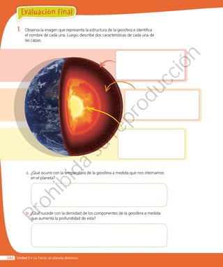 1.	 Observa la imagen que representa la estructura de la geosfera e identifica
el nombre de cada una. Luego, describe dos características de cada una de
las capas.
a.	¿Qué ocurre con la temperatura de la geosfera a medida que nos internamos
en el planeta?
b.	¿Qué sucede con la densidad de los componentes de la geosfera a medida
que aumenta la profundidad de esta?
Evaluación final
Unidad 5 • La Tierra: un planeta dinámico242
Prohibida
su
reproducción
 