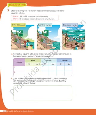 3.	 Observa las imágenes y evalúa las medidas representadas a partir de los
siguientes criterios.
	 Criterio 1: Si la medida es acorde al momento señalado.
	 Criterio 2: Si la medida se relaciona directamente con un tsunami.
a.	Completa la siguiente tabla con el fin de evaluar las medidas representadas en
la imagen. Luego, marca un según corresponda.
Criterios
Antes Durante Después
Sí No Sí No Sí No
1.
2.
b.	¿Qué puedes señalar sobre las medidas propuestas? ¿Tienen coherencia
con el momento señalado para su aplicación, es decir, antes, durante y
después del tsunami? Explica.
Antes del tsunami Durante el tsunami Después del tsunami
Evaluación final
Unidad 5 • La Tierra: un planeta dinámico244
Prohibida
su
reproducción
 