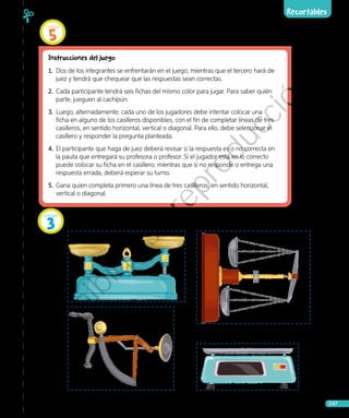 Recortables
Ciencias Naturales • 4.º básico 247
Página 222
Páginas 140 y 141
Instrucciones del juego
1.	 Dos de los integrantes se enfrentarán en el juego, mientras que el tercero hará de
juez y tendrá que chequear que las respuestas sean correctas.
2.	 Cada participante tendrá seis fichas del mismo color para jugar. Para saber quién
parte, jueguen al cachipún.
3.	 Luego, alternadamente, cada uno de los jugadores debe intentar colocar una
ficha en alguno de los casilleros disponibles, con el fin de completar líneas de tres
casilleros, en sentido horizontal, vertical o diagonal. Para ello, debe seleccionar el
casillero y responder la pregunta planteada.
4.	El participante que haga de juez deberá revisar si la respuesta es o no correcta en
la pauta que entregará su profesora o profesor. Si el jugador está en lo correcto
puede colocar su ficha en el casillero; mientras que si no responde o entrega una
respuesta errada, deberá esperar su turno.
5.	 Gana quien completa primero una línea de tres casilleros, en sentido horizontal,
vertical o diagonal.
Unidad
3
Unidad
5
Prohibida
su
reproducción
 