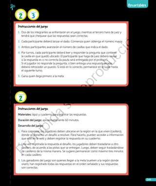 Recortables
Ciencias Naturales • 4.º básico 249
Páginas 106 y 107, 134 y 135
Instrucciones del juego
1.	 Dos de los integrantes se enfrentarán en el juego, mientras el tercero hará de juez y
tendrá que chequear que las respuestas sean correctas.
2.	 Cada participante deberá lanzar el dado. Comienza quien obtenga el número mayor.
3.	 Ambos participantes avanzarán el número de casillas que indica el dado.
4.	Por turnos, cada participante deberá leer y responder la pregunta que contiene
la casilla en que quedó ubicado. El participante que haga de juez deberá revisar
si la respuesta es o no correcta (la pauta será entregada por el profesor).
Si el jugador no responde la pregunta, o bien entrega una respuesta errada,
deberá retroceder un puesto. Si está en lo correcto, permanece en el lugar hasta
el siguiente turno.
5.	 Gana quien llega primero a la meta.
Páginas 102 y 103
Instrucciones del juego
Materiales: lápiz y cuaderno para registrar las respuestas.
Duración del juego: aproximadamente 60 minutos.
Desarrollo del juego:
1.	 Para comenzar, los jugadores deben ubicarse en la región en la que viven (casillero),
donde se presenta un desafío a resolver. Para hacerlo, pueden acceder a información
que esté en la web y deben registrar la respuesta en su cuaderno.
2.	 Una vez registrada la respuesta al desafío, los jugadores deben trasladarse a otro
casillero, de acuerdo a las pistas que se entregan. Luego, deben seguir trasladándose
de casilleros de la misma manera. Se sugiere permanecer como máximo tres minutos
en cada casillero.
3.	 Los ganadores del juego son quienes llegan a la meta (vuelven a la región donde
viven), han registrado todas las respuestas en el orden señalado y sus respuestas
son correctas.
Unidad
2
Unidad
2
Unidad
3
Prohibida
su
reproducción
 
