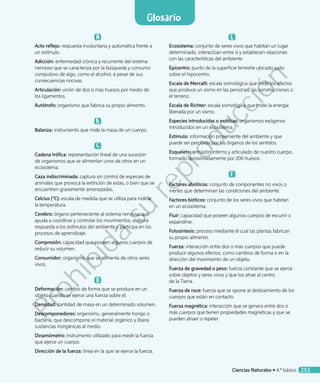 A
Acto reflejo: respuesta involuntaria y automática frente a
un estímulo.
Adicción: enfermedad crónica y recurrente del sistema
nervioso que se caracteriza por la búsqueda y consumo
compulsivo de algo, como el alcohol, a pesar de sus
consecuencias nocivas.
Articulación: unión de dos o más huesos por medio de
los ligamentos.
Autótrofo: organismo que fabrica su propio alimento.
B
Balanza: instrumento que mide la masa de un cuerpo.
C
Cadena trófica: representación lineal de una sucesión
de organismos que se alimentan unos de otros en un
ecosistema.
Caza indiscriminada: captura sin control de especies de
animales que provoca la extinción de estas, o bien que se
encuentren gravemente amenazadas.
Celcius (°C): escala de medida que se utiliza para indicar
la temperatura.
Cerebro: órgano perteneciente al sistema nervioso que
ayuda a coordinar y controlar los movimientos, elabora
respuesta a los estímulos del ambiente y participa en los
procesos de aprendizaje.
Compresión: capacidad que poseen algunos cuerpos de
reducir su volumen.
Consumidor: organismo que se alimenta de otros seres
vivos.
D
Deformación: cambio de forma que se produce en un
objeto cuando se ejerce una fuerza sobre él.
Densidad: cantidad de masa en un determinado volumen.
Descomponedores: organismo, generalmente hongo o
bacteria, que descompone el material orgánico y libera
sustancias inorgánicas al medio.
Dinamómetro: instrumento utilizado para medir la fuerza
que ejerce un cuerpo.
Dirección de la fuerza: línea en la que se ejerce la fuerza.
E
Ecosistema: conjunto de seres vivos que habitan un lugar
determinado, interactúan entre sí y establecen relaciones
con las características del ambiente.
Epicentro: punto de la superficie terrestre ubicado justo
sobre el hipocentro.
Escala de Mercalli: escala sismológica que mide los efectos
que produce un sismo en las personas, las construcciones o
el terreno.
Escala de Richter: escala sismológica que mide la energía
liberada por un sismo.
Especies introducidas o exóticas: organismos exógenos
introducidos en un ecosistema.
Estímulo: información proveniente del ambiente y que
puede ser percibida por los órganos de los sentidos.
Esqueleto: armazón interno y articulado de nuestro cuerpo,
formado aproximadamente por 206 huesos.
F
Factores abióticos: conjunto de componentes no vivos o
inertes que determinan las condiciones del ambiente.
Factores bióticos: conjunto de los seres vivos que habitan
en un ecosistema.
Fluir: capacidad que poseen algunos cuerpos de escurrir o
expandirse.
Fotosíntesis: proceso mediante el cual las plantas fabrican
su propio alimento.
Fuerza: interacción entre dos o más cuerpos que puede
producir algunos efectos, como cambios de forma o en la
dirección del movimiento de un objeto.
Fuerza de gravedad o peso: fuerza constante que se ejerce
sobre objetos y seres vivos y que los atrae al centro
de la Tierra.
Fuerza de roce: fuerza que se opone al deslizamiento de los
cuerpos que están en contacto.
Fuerza magnética: interacción que se genera entre dos o
más cuerpos que tienen propiedades magnéticas y que se
pueden atraer o repeler.
Ciencias Naturales • 4.º básico 253
Glosario
Prohibida
su
reproducción
 