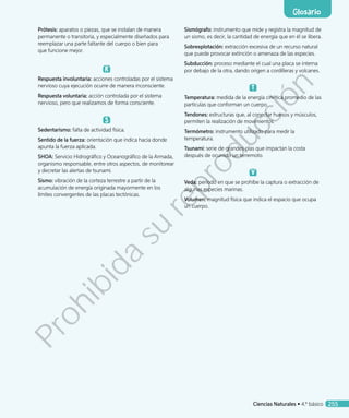 Prótesis: aparatos o piezas, que se instalan de manera
permanente o transitoria, y especialmente diseñados para
reemplazar una parte faltante del cuerpo o bien para
que funcione mejor.
R
Respuesta involuntaria: acciones controladas por el sistema
nervioso cuya ejecución ocurre de manera inconsciente.
Respuesta voluntaria: acción controlada por el sistema
nervioso, pero que realizamos de forma consciente.
S
Sedentarismo: falta de actividad física.
Sentido de la fuerza: orientación que indica hacia donde
apunta la fuerza aplicada.
SHOA: Servicio Hidrográfico y Oceanográfico de la Armada,
organismo responsable, entre otros aspectos, de monitorear
y decretar las alertas de tsunami.
Sismo: vibración de la corteza terrestre a partir de la
acumulación de energía originada mayormente en los
límites convergentes de las placas tectónicas.
Sismógrafo: instrumento que mide y registra la magnitud de
un sismo, es decir, la cantidad de energía que en él se libera.
Sobrexplotación: extracción excesiva de un recurso natural
que puede provocar extinción o amenaza de las especies.
Subducción: proceso mediante el cual una placa se interna
por debajo de la otra, dando origen a cordilleras y volcanes.
Temperatura: medida de la energía cinética promedio de las
partículas que conforman un cuerpo.
Tendones: estructuras que, al conectar huesos y músculos,
permiten la realización de movimientos.
Termómetro: instrumento utilizado para medir la
temperatura.
Tsunami: serie de grandes olas que impactan la costa
después de ocurrido un terremoto.
V
Veda: período en que se prohíbe la captura o extracción de
algunas especies marinas.
Volumen: magnitud física que indica el espacio que ocupa
un cuerpo.
Glosario
Ciencias Naturales • 4.º básico 255
Prohibida
su
reproducción
 