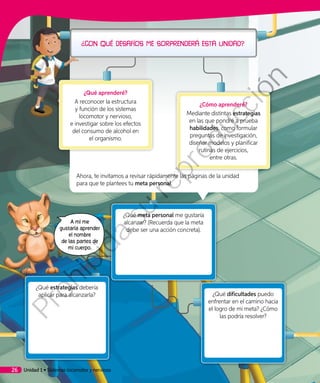 Ahora, te invitamos a revisar rápidamente las páginas de la unidad
para que te plantees tu meta personal.
¿Qué dificultades puedo
enfrentar en el camino hacia
el logro de mi meta? ¿Cómo
las podría resolver?
¿Qué estrategias debería
aplicar para alcanzarla?
¿Qué aprenderé?
A reconocer la estructura
y función de los sistemas
locomotor y nervioso,
e investigar sobre los efectos
del consumo de alcohol en
el organismo.
¿Cómo aprenderé?
Mediante distintas estrategias
en las que pondré a prueba
habilidades, como formular
preguntas de investigación,
diseñar modelos y planificar
rutinas de ejercicios,
entre otras.
A mí me
gustaría aprender
el nombre
de las partes de
mi cuerpo.
¿Qué meta personal me gustaría
alcanzar? (Recuerda que la meta
debe ser una acción concreta).
Unidad 1 • Sistemas locomotor y nervioso26
Prohibida
su
reproducción
 