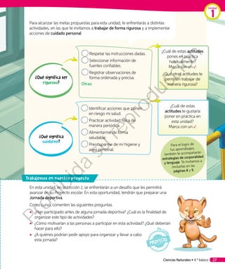 Respetar las instrucciones dadas.
	Seleccionar información de
fuentes confiables.
	Registrar observaciones de
forma ordenada y precisa.
Otras:
	Identificar acciones que ponen
en riesgo mi salud.
Practicar actividad física de
manera periódica.
Alimentarme de forma
saludable.
Preocuparme de mi higiene y
aseo personal.
Para alcanzar las metas propuestas para esta unidad, te enfrentarás a distintas
actividades, en las que te invitamos a trabajar de forma rigurosa y a implementar
acciones de cuidado personal.
¿Qué significa ser
riguroso?
¿Qué significa
cuidarme?
¿Cuál de estas actitudes
pones en práctica
habitualmente?
Marca con un ✓.
¿Qué otras actitudes te
permiten trabajar de
manera rigurosa?
¿Cuál de estas
actitudes te gustaría
poner en práctica en
esta unidad?
Marca con un ✓.
En esta unidad, en la Lección 1, se enfrentarán a un desafío que les permitirá
avanzar en su Proyecto escolar. En esta oportunidad, tendrán que preparar una
Jornada deportiva.
Como curso, comenten las siguientes preguntas.
◾◾ ¿Han participado antes de alguna jornada deportiva? ¿Cuál es la finalidad de
organizar este tipo de actividades?
◾◾ ¿Cómo motivarían a las personas a participar en esta actividad? ¿Qué deberían
hacer para ello?
◾◾ ¿A quiénes podrían pedir apoyo para organizar y llevar a cabo
esta jornada?
rabajemos en nuestro proyecto
Para el logro de
tus aprendizajes,
también te acompañarán
estrategias de corporalidad
y lenguaje. Te invitamos a
revisarlas en las
páginas 8 y 9.
Ciencias Naturales • 4.º básico 27
Unidad
1
Prohibida
su
reproducción
 