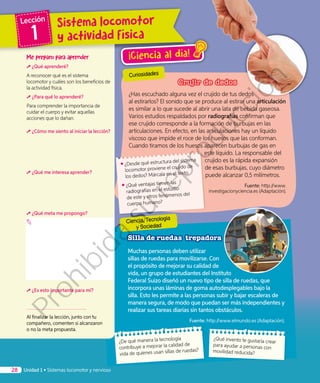 Crujir de dedos
¿Has escuchado alguna vez el crujido de tus dedos
al estirarlos? El sonido que se produce al estirar una articulación
es similar a lo que sucede al abrir una lata de bebida gaseosa.
Varios estudios respaldados por radiografías confirman que
ese crujido corresponde a la formación de burbujas en las
articulaciones. En efecto, en las articulaciones hay un líquido
viscoso que impide el roce de los huesos que las conforman.
Cuando tiramos de los huesos aparecen burbujas de gas en
este líquido. La responsable del
crujido es la rápida expansión
de esas burbujas, cuyo diámetro
puede alcanzar 0,5 milímetros.
Fuente: http://www.
investigacionyciencia.es (Adaptación).
Silla de ruedas trepadora
Muchas personas deben utilizar
sillas de ruedas para movilizarse. Con
el propósito de mejorar su calidad de
vida, un grupo de estudiantes del Instituto
Federal Suizo diseñó un nuevo tipo de silla de ruedas, que
incorpora unas láminas de goma autodesplegables bajo la
silla. Esto les permite a las personas subir y bajar escaleras de
manera segura, de modo que puedan ser más independientes y
realizar sus tareas diarias sin tantos obstáculos.
Fuente: http://www.elmundo.es (Adaptación).
¡Ciencia al día!
¿Qué invento te gustaría crear
para ayudar a personas con
movilidad reducida?
¿De qué manera la tecnología
contribuye a mejorar la calidad de
vida de quienes usan sillas de ruedas?
Me preparo para aprender
¿Qué aprenderé?
A reconocer qué es el sistema
locomotor y cuáles son los beneficios de
la actividad física.
¿Para qué lo aprenderé?
Para comprender la importancia de
cuidar el cuerpo y evitar aquellas
acciones que lo dañan.
¿Cómo me siento al iniciar la lección?
¿Qué me interesa aprender?
¿Qué meta me propongo?
¿Es esto importante para mí?
Al finalizar la lección, junto con tu
compañero, comenten si alcanzaron
o no la meta propuesta.
•	¿Desde qué estructura del sistema
locomotor proviene el crujido de
los dedos? Márcala en el texto.
•	¿Qué ventajas tienen las
radiografías en el estudio
de este y otros fenómenos del
cuerpo humano?
Ciencia, Tecnología
y Sociedad
Curiosidades
Unidad 1 • Sistemas locomotor y nervioso28
Sistema locomotor
y actividad física
Lección
1Prohibida
su
reproducción
 
