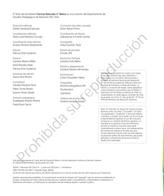 El Texto del estudiante Ciencias Naturales 4.° Básico es una creación del Departamento de
Estudios Pedagógicos de Ediciones SM, Chile.
Dirección editorial
Arlette Sandoval Espinoza
Coordinación editorial
María José Martínez Cornejo
Coordinación área ciencias
Andrea Tenreiro Bustamante
Edición
Patricia Ortiz Gutiérrez
Autoría
Carolina Molina Millán
Karla Morales Aedo
Patricia Ortiz Gutiérrez
Asistente de edición
Yasna Vera Muñoz
Consultoría
Claudia Hinojosa Parra
Pablo Torres Ravelo
Susana Flores Galvéz
Asesoría pedagógica
Guadalupe Álvarez Pereira
Paula Russi García
Corrección de estilo y prueba
Víctor Navas Flores
Coordinación de diseño
Gabriela de la Fuente Garfias
Iconografía
Vinka Guzmán Tacla
Diseño de portada
Estudio SM
Ilustración Portada
Carolina Celis Baltra
Diseño y diagramación
Carolina Olivera Hernández
Ilustraciones
Carlos Ossandón Yáñez
Fotografías
Archivos fotográficos SM
Shutterstock
Latinstock
Jefatura de producción
Andrea Carrasco Zavala
Este texto corresponde al Cuarto año de Educación Básica y ha sido elaborado conforme al Decreto Supremo
N° 439/2012, del Ministerio de Educación de Chile.
©2018 – Ediciones SM Chile S.A. – Coyancura 2283 piso 2 – Providencia
ISBN: 978-956-363-289-7 / Depósito legal: 280344
Se terminó de imprimir esta edición de 249.073 ejemplares en el mes de octubre del año 2019. Impreso por A Impresores.
Quedan rigurosamente prohibidas, sin la autorización escrita de los titulares del “Copyright”, bajo las sanciones establecidas en
las leyes, la reproducción total o parcial de esta obra por cualquier medio o procedimiento, comprendidos la reprografía y el
tratamiento informático, y la distribución en ejemplares de ella mediante alquiler o préstamo público.
Autorizada su circulación en cuanto a los mapas
y citas que contiene esta obra, referentes o
relacionadas con los límites internacionales y
fronteras del territorio Nacional por Resolución
Nº 160 del 18 de octubre de 2018 de la Dirección
Nacional de Fronteras y Límites del Estado. La
edición y circulación de mapas, cartas geográficas
u otros impresos y documentos que se refieran o
relacionen con los límites y fronteras de Chile, no
comprometen, en modo alguno, al Estado de Chile,
de acuerdo con el Art. 2º, letra g) del DFL. Nº 83 de
1979 del Ministerio de Relaciones Exteriores.
Nota: “En este libro se utilizan de manera inclusiva
términos como “los niños”, “los padres”, “los hijos”,
“los apoderados”, “profesores” y otros que refieren
a hombres y mujeres. De acuerdo con la norma de
la Real Academia Española, el uso del masculino
se basa en su condición de término genérico, no
marcado en la oposición masculino/femenino;
por ello se emplea el masculino para aludir
conjuntamente a ambos sexos, con independencia
del número de individuos de cada sexo que
formen parte del conjunto. Este uso evita además
la saturación gráfica de otras fórmulas, que puede
dificultar la comprensión de lectura y limitar la
fluidez de lo expresado”.
Prohibida
su
reproducción
 