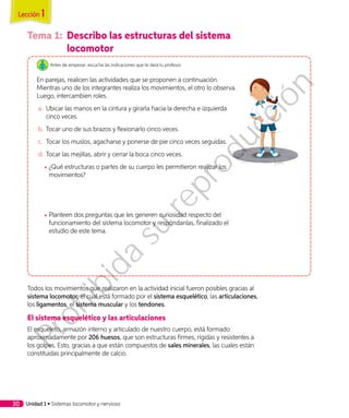 Tema 1:	 Describo las estructuras del sistema
locomotor
Antes de empezar, escucha las indicaciones que te dará tu profesor.
En parejas, realicen las actividades que se proponen a continuación.
Mientras uno de los integrantes realiza los movimientos, el otro lo observa.
Luego, intercambien roles.
a.	 Ubicar las manos en la cintura y girarla hacia la derecha e izquierda
cinco veces.
b.	Tocar uno de sus brazos y flexionarlo cinco veces.
c.	 Tocar los muslos, agacharse y ponerse de pie cinco veces seguidas.
d.	Tocar las mejillas, abrir y cerrar la boca cinco veces.
◾◾ ¿Qué estructuras o partes de su cuerpo les permitieron realizar los
movimientos?
◾◾ Planteen dos preguntas que les generen curiosidad respecto del
funcionamiento del sistema locomotor y respóndanlas, finalizado el
estudio de este tema.
Todos los movimientos que realizaron en la actividad inicial fueron posibles gracias al
sistema locomotor, el cual está formado por el sistema esquelético, las articulaciones,
los ligamentos, el sistema muscular y los tendones.
El sistema esquelético y las articulaciones
El esqueleto, armazón interno y articulado de nuestro cuerpo, está formado
aproximadamente por 206 huesos, que son estructuras firmes, rígidas y resistentes a
los golpes. Esto, gracias a que están compuestos de sales minerales, las cuales están
constituidas principalmente de calcio.
Lección 1
Unidad 1 • Sistemas locomotor y nervioso30
Prohibida
su
reproducción
 