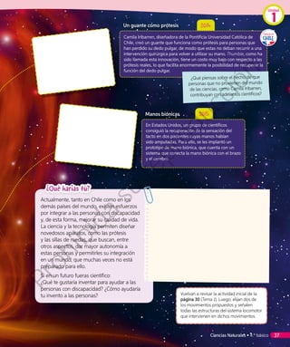 Un guante como prótesis 2014
Camila Iribarren, diseñadora de la Pontificia Universidad Católica de
Chile, creó un guante que funciona como prótesis para personas que
han perdido su dedo pulgar, de modo que estas no deban recurrir a una
intervención quirúrgica para volver a utilizar su mano. Thumbie, como ha
sido llamada esta innovación, tiene un costo muy bajo con respecto a las
prótesis reales, lo que facilita enormemente la posibilidad de recuperar la
función del dedo pulgar.
Manos biónicas 2015
En Estados Unidos, un grupo de científicos
consiguió la recuperación de la sensación del
tacto en dos pacientes cuyas manos habían
sido amputadas. Para ello, se les implantó un
prototipo de mano biónica, que cuenta con un
sistema que conecta la mano biónica con el brazo
y el cerebro.
¿Qué harías tú?
Actualmente, tanto en Chile como en los
demás países del mundo, existen esfuerzos
por integrar a las personas con discapacidad
y, de esta forma, mejorar su calidad de vida.
La ciencia y la tecnología permiten diseñar
novedosos aparatos, como las prótesis
y las sillas de ruedas, que buscan, entre
otros aspectos, dar mayor autonomía a
estas personas y permitirles su integración
en un mundo, que muchas veces no está
preparado para ello.
Si en un futuro fueras científico:
¿Qué te gustaría inventar para ayudar a las
personas con discapacidad? ¿Cómo ayudaría
tu invento a las personas? Vuelvan a revisar la actividad inicial de la
página 30 (Tema 1). Luego, elijan dos de
los movimientos propuestos y señalen
todas las estructuras del sistema locomotor
que intervienen en dichos movimientos.
¿Qué piensas sobre el hecho de que
personas que no provienen del mundo
de las ciencias, como Camila Iribarren,
contribuyan con adelantos científicos?
Unidad
1
Ciencias Naturales • 4.º básico 37
Prohibida
su
reproducción
 