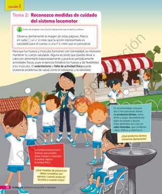 Tema 2:	 Reconozco medidas de cuidado
del sistema locomotor
Antes de empezar, escucha las indicaciones que te dará tu profesor.
Observa atentamente la imagen de estas páginas. Marca
en cada un si crees que la acción representada es
saludable para el cuerpo o una si crees que es perjudicial.
Para que tus huesos y músculos funcionen con normalidad, es necesario
mantener tu cuerpo saludable. Alguna acciones que puedes llevar a
cabo son alimentarte balanceadamente y practicar periódicamente
actividades físicas, pues el ejercicio fortalece los huesos y da flexibilidad
a los músculos. El sedentarismo o falta de actividad física puede
ocasionar problemas de salud, como el sobrepeso y la obesidad.
Es recomendable consumir
dos o tres porciones diarias
de productos lácteos, como
leche y yogur, de preferencia
bajos en grasas y azúcar.
Estos alimentos son ricos en
sales minerales, que contienen
calcio, fósforo y vitamina D.
¿Qué productos lácteos
consumes diariamente?
Es fundamental prevenir
lesiones que puedan
dañar huesos y músculos
al realizar alguna
actividad física.
¿Qué medidas de prevención
debes considerar, por
ejemplo, cuando andas en
bicicleta o cuando trotas?
Lección 1
Unidad 1 • Sistemas locomotor y nervioso38
Prohibida
su
reproducción
 