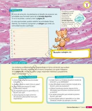¡Misión final!
Al inicio de la lección, les planteamos el desafío de proponer seis
actividades que formarán parte de la Jornada deportiva.
Si no lo recuerdan, vuelvan a leer la página 29.
En esta oportunidad, podrán redefinir las actividades físicas.
Además, los invitamos a proponer un eslogan que invite a la
comunidad escolar a participar.
Te invitamos a revisar
la página 13, donde
encontrarán más
orientaciones
para preparar su
Jornada deportiva.
Sigan las instrucciones
y realicen lo que ahí
se solicita.
1.	
2.	
3.	
4.	
5.	
6.	
Nuestro eslogan es:
Los invitamos a reflexionar sobre su aprendizaje en torno a la lección que acaban
de estudiar. Para ello, reúnanse con el mismo compañero con quien trabajaron
en la página 28 y revisen su meta. Luego, respondan individual y grupalmente,
según corresponda.
◾◾ ¿Cómo te sientes al terminar de estudiar
la lección?
◾◾ ¿Pudiste cumplir tu meta? ¿Cómo lo sabes?
◾◾ ¿Qué hiciste para alcanzar tu meta?
¿Qué podrías mejorar?
◾◾ ¿Es importante para ti lo aprendido en la
lección? ¿Por qué?
◾◾ ¿Qué preguntas te surgen al término
de la lección? ¿Qué podrías hacer para
responderlas?
◾◾ ¿Cuáles fueron sus fortalezas durante el estudio de
la lección?, ¿y sus debilidades?
◾◾ ¿Qué dificultades tuvieron durante el estudio de la
lección?, ¿cómo las resolvieron?
◾◾ ¿Pidieron ayuda para resolver algunas de las
dificultades que enfrentaron durante la lección?,
¿a quiénes?
◾◾ ¿Se sienten preparados para estudiar la próxima
lección?, ¿por qué?
◾◾ ¿Cómo podrían aplicar lo aprendido en sus vidas
cotidianas? Señalen dos ejemplos concretos.
Reflexiono individualmente Reflexiono grupalmente
¿Cumplí mi meta?
Unidad
1
Ciencias Naturales • 4.º básico 41
Prohibida
su
reproducción
 