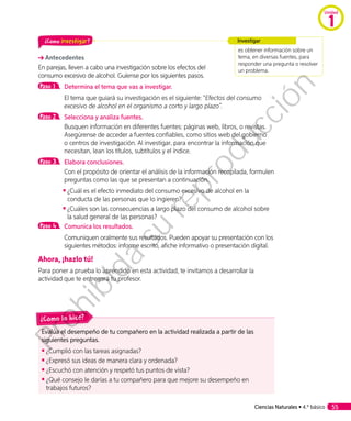 ¿Cómo investigar?
Antecedentes
En parejas, lleven a cabo una investigación sobre los efectos del
consumo excesivo de alcohol. Guíense por los siguientes pasos.
Paso 1 	 Determina el tema que vas a investigar.
	 El tema que guiará su investigación es el siguiente: “Efectos del consumo
excesivo de alcohol en el organismo a corto y largo plazo”.
Paso 2 	 Selecciona y analiza fuentes.
	 Busquen información en diferentes fuentes: páginas web, libros, o revistas.
Asegúrense de acceder a fuentes confiables, como sitios web del gobierno
o centros de investigación. Al investigar, para encontrar la información que
necesitan, lean los títulos, subtítulos y el índice.
Paso 3 	 Elabora conclusiones.
	 Con el propósito de orientar el análisis de la información recopilada, formulen
preguntas como las que se presentan a continuación.
◾◾ ¿Cuál es el efecto inmediato del consumo excesivo de alcohol en la
conducta de las personas que lo ingieren?
◾◾ 	¿Cuáles son las consecuencias a largo plazo del consumo de alcohol sobre
la salud general de las personas?
Paso 4 	 Comunica los resultados.
	 Comuniquen oralmente sus resultados. Pueden apoyar su presentación con los
siguientes métodos: informe escrito, afiche informativo o presentación digital.
Ahora, ¡hazlo tú!
Para poner a prueba lo aprendido en esta actividad, te invitamos a desarrollar la
actividad que te entregará tu profesor.
es obtener información sobre un
tema, en diversas fuentes, para
responder una pregunta o resolver
un problema.
Investigar
Evalúa el desempeño de tu compañero en la actividad realizada a partir de las
siguientes preguntas.
◾◾ ¿Cumplió con las tareas asignadas?
◾◾ ¿Expresó sus ideas de manera clara y ordenada?
◾◾ 	¿Escuchó con atención y respetó tus puntos de vista?
◾◾ 	¿Qué consejo le darías a tu compañero para que mejore su desempeño en
trabajos futuros?
¿Cómo lo hice?
Ciencias Naturales • 4.º básico 55
Unidad
1
Prohibida
su
reproducción
 