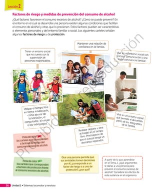 Utilizar el tiempo libre
en forma inadecuada,
como abusar de
la televisión, el
computador, el celular
o los videojuegos.
Factores de riesgo y medidas de prevención del consumo de alcohol
¿Qué factores favorecen el consumo excesivo de alcohol? ¿Cómo se puede prevenir? En
el entorno en el cual se desarrolla una persona existen algunas condiciones que facilitan
el consumo de alcohol y otras que lo previenen. Estos factores pueden ser características
o elementos personales y del entorno familiar o social. Los siguientes carteles señalan
algunos factores de riesgo y de protección.
A partir de lo que aprendiste
en el Tema 2, ¿qué argumentos
le darías a una persona para
prevenir el consumo excesivo de
alcohol? Considera los efectos de
esta sustancia en el organismo.
Que una persona permita que
sus amistades tomen decisiones
por él, ¿corresponde a un
factor de riesgo o a uno de
protección?, ¿por qué?
Pinta de color
los carteles que corresponden
a factores de protección frente
al consumo excesivo de alcohol.
Pinta de color
los carteles que corresponden
a factores de riesgo del
consumo excesivo de alcohol.
Vivir en un entorno social conescasa comunicación y unamala convivencia familiar.
Tener un entorno social
que no cuente con la
supervisión de
personas responsables.
Realizar deporte u otra
actividad en el tiempo
libre. Preocuparse de
que el cuerpo tenga un
descanso reparador.
Mantener una relación de
confianza en la familia.
Vivir en un entorno socialque permita el desarrollopleno de los integrantesde la familia.
Unidad 1 • Sistemas locomotor y nervioso56
Lección 2
Prohibida
su
reproducción
 