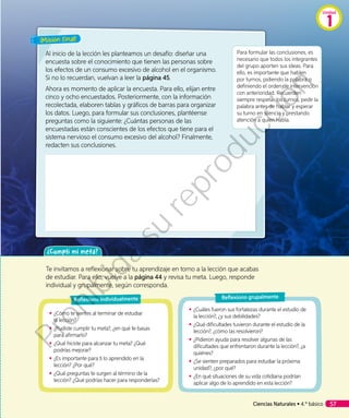 ¡Misión final!
Al inicio de la lección les planteamos un desafío: diseñar una
encuesta sobre el conocimiento que tienen las personas sobre
los efectos de un consumo excesivo de alcohol en el organismo.
Si no lo recuerdan, vuelvan a leer la página 45.
Ahora es momento de aplicar la encuesta. Para ello, elijan entre
cinco y ocho encuestados. Posteriormente, con la información
recolectada, elaboren tablas y gráficos de barras para organizar
los datos. Luego, para formular sus conclusiones, plantéense
preguntas como la siguiente: ¿Cuántas personas de las
encuestadas están conscientes de los efectos que tiene para el
sistema nervioso el consumo excesivo del alcohol? Finalmente,
redacten sus conclusiones.
Para formular las conclusiones, es
necesario que todos los integrantes
del grupo aporten sus ideas. Para
ello, es importante que hablen
por turnos, pidiendo la palabra o
definiendo el orden de intervención
con anterioridad. Recuerden
siempre respetar los turnos, pedir la
palabra antes de hablar y esperar
su turno en silencio y prestando
atención a quien habla.
¿Cumplí mi meta?
Te invitamos a reflexionar sobre tu aprendizaje en torno a la lección que acabas
de estudiar. Para ello, vuelve a la página 44 y revisa tu meta. Luego, responde
individual y grupalmente, según corresponda.
◾◾ ¿Cómo te sientes al terminar de estudiar
la lección?
◾◾ ¿Pudiste cumplir tu meta?, ¿en qué te basas
para afirmarlo?
◾◾ ¿Qué hiciste para alcanzar tu meta? ¿Qué
podrías mejorar?
◾◾ ¿Es importante para ti lo aprendido en la
lección? ¿Por qué?
◾◾ ¿Qué preguntas te surgen al término de la
lección? ¿Qué podrías hacer para responderlas?
◾◾ ¿Cuáles fueron sus fortalezas durante el estudio de
la lección?, ¿y sus debilidades?
◾◾ ¿Qué dificultades tuvieron durante el estudio de la
lección?, ¿cómo las resolvieron?
◾◾ ¿Pidieron ayuda para resolver algunas de las
dificultades que enfrentaron durante la lección?, ¿a
quiénes?
◾◾ ¿Se sienten preparados para estudiar la próxima
unidad?, ¿por qué?
◾◾ ¿En qué situaciones de su vida cotidiana podrían
aplicar algo de lo aprendido en esta lección?
Reflexiono individualmente Reflexiono grupalmente
Ciencias Naturales • 4.º básico 57
Unidad
1
Prohibida
su
reproducción
 